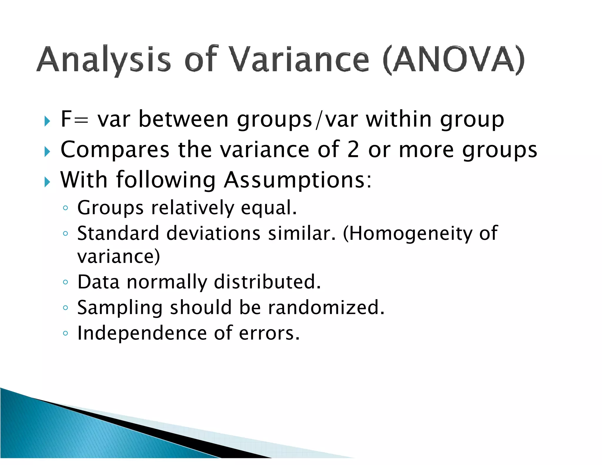    F= var between groups/var within group
   Compares the variance of 2 or more groups
   With following Assumptions:
    ◦ Groups relatively equal.
    ◦ Standard deviations similar. (Homogeneity of
      variance)
    ◦ Data normally distributed.
    ◦ Sampling should be randomized.
    ◦ Independence of errors.
 