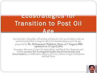 An innovative discipline of learning and practice for accelerating work on
national and global ecological safety for transitioning to post oil age
-proposed by Dr. Muhammad Mukhtar Alam on 7 August,2008
updated on 19 April,2016
Executive Director, Centre for Agriculture and Rural Development and
ED(H),Centre for Ecological Audit, Social Inclusion and
Governance, a collaborative project of Sewa, Labour League Foundation
and SufiTrust
Ecostrategics for
Transition to Post Oil
Age
 