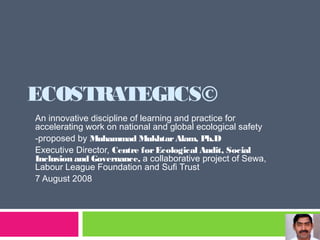 ECOSTRATEGICS©
An innovative discipline of learning and practice for
accelerating work on national and global ecological safety
-proposed by Muhammad MukhtarAlam, Ph.D
Executive Director, Centre forEcological Audit, Social
Inclusion and Governance, a collaborative project of Sewa,
Labour League Foundation and Sufi Trust
7 August 2008
 