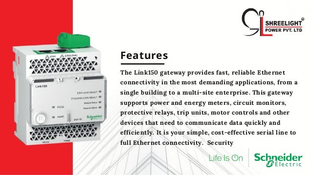 Features
The Link150 gateway provides fast, reliable Ethernet
connectivity in the most demanding applications, from a
single building to a multi-site enterprise. This gateway
supports power and energy meters, circuit monitors,
protective relays, trip units, motor controls and other
devices that need to communicate data quickly and
efficiently. It is your simple, cost-effective serial line to
full Ethernet connectivity. Security
 