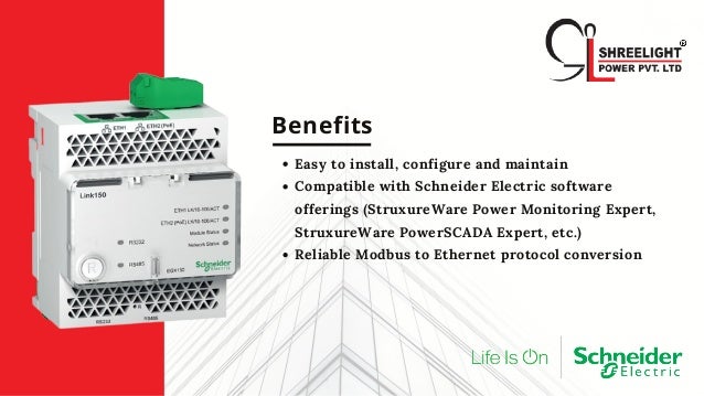 Benefits
Easy to install, configure and maintain
Compatible with Schneider Electric software
offerings (StruxureWare Power Monitoring Expert,
StruxureWare PowerSCADA Expert, etc.)
Reliable Modbus to Ethernet protocol conversion
 