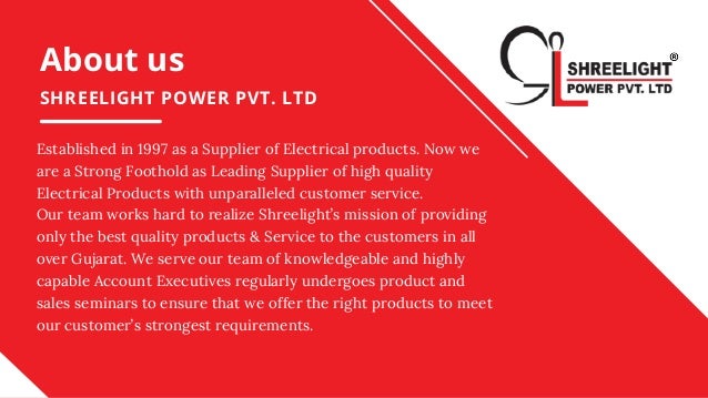 About us
SHREELIGHT POWER PVT. LTD
Established in 1997 as a Supplier of Electrical products. Now we
are a Strong Foothold as Leading Supplier of high quality
Electrical Products with unparalleled customer service.
Our team works hard to realize Shreelight’s mission of providing
only the best quality products & Service to the customers in all
over Gujarat. We serve our team of knowledgeable and highly
capable Account Executives regularly undergoes product and
sales seminars to ensure that we offer the right products to meet
our customer’s strongest requirements.
 