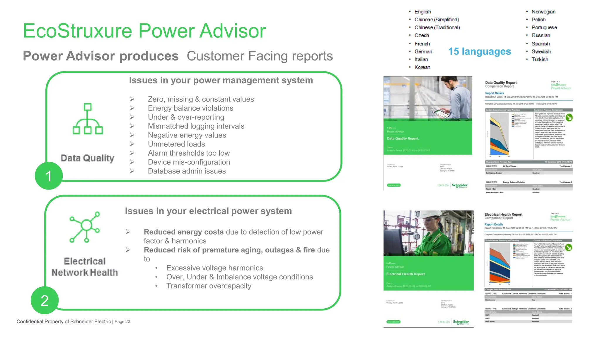 Page 22
Confidential Property of Schneider Electric |
EcoStruxure Power Advisor
Confidential Property of Schneider Electric |
Power Advisor produces Customer Facing reports
Issues in your power management system
➢ Zero, missing & constant values
➢ Energy balance violations
➢ Under & over-reporting
➢ Mismatched logging intervals
➢ Negative energy values
➢ Unmetered loads
➢ Alarm thresholds too low
➢ Device mis-configuration
➢ Database admin issues
Issues in your electrical power system
➢ Reduced energy costs due to detection of low power
factor & harmonics
➢ Reduced risk of premature aging, outages & fire due
to
• Excessive voltage harmonics
• Over, Under & Imbalance voltage conditions
• Transformer overcapacity
2
1
15 languages
 