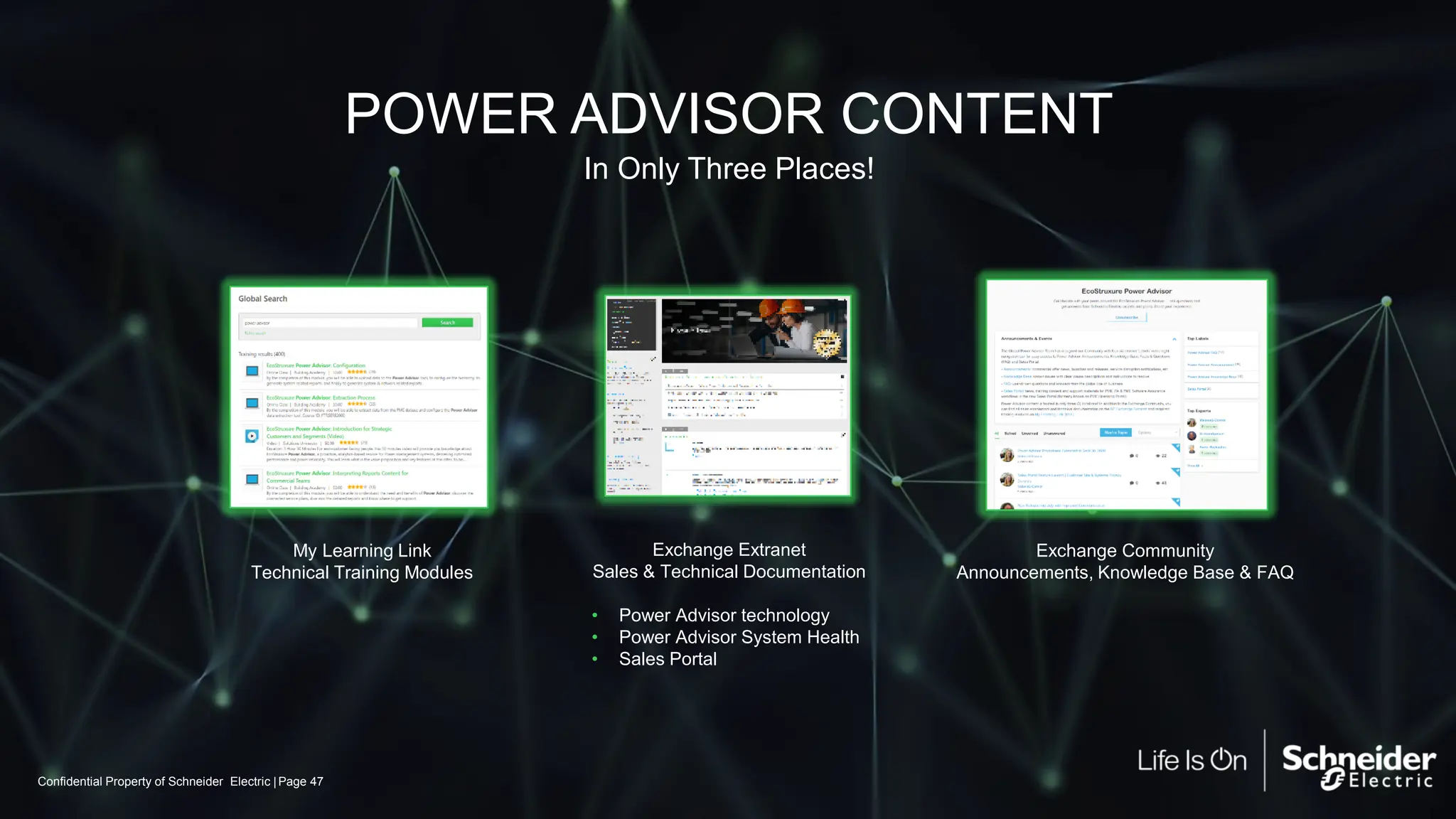 Confidential Property of Schneider Electric | Page 47
POWER ADVISOR CONTENT
Exchange Extranet
Sales & Technical Documentation
• Power Advisor technology
• Power Advisor System Health
• Sales Portal
Exchange Community
Announcements, Knowledge Base & FAQ
My Learning Link
Technical Training Modules
In Only Three Places!
 