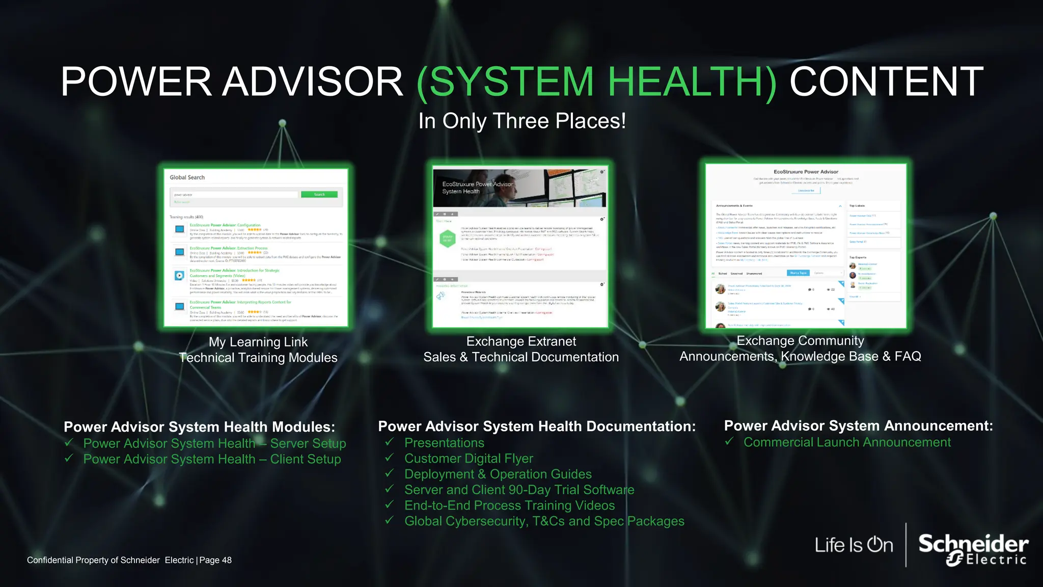 Confidential Property of Schneider Electric | Page 48
POWER ADVISOR (SYSTEM HEALTH) CONTENT
Exchange Extranet
Sales & Technical Documentation
Exchange Community
Announcements, Knowledge Base & FAQ
My Learning Link
Technical Training Modules
Power Advisor System Health Modules:
✓ Power Advisor System Health – Server Setup
✓ Power Advisor System Health – Client Setup
In Only Three Places!
Power Advisor System Health Documentation:
✓ Presentations
✓ Customer Digital Flyer
✓ Deployment & Operation Guides
✓ Server and Client 90-Day Trial Software
✓ End-to-End Process Training Videos
✓ Global Cybersecurity, T&Cs and Spec Packages
Power Advisor System Announcement:
✓ Commercial Launch Announcement
 
