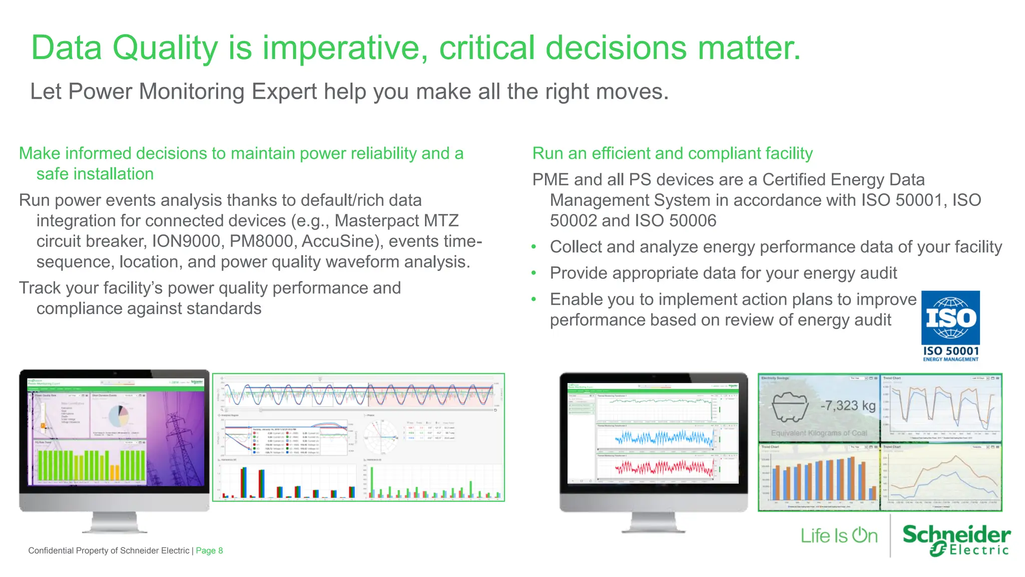 Run an efficient and compliant facility
PME and all PS devices are a Certified Energy Data
Management System in accordance with ISO 50001, ISO
50002 and ISO 50006
• Collect and analyze energy performance data of your facility
• Provide appropriate data for your energy audit
• Enable you to implement action plans to improve energy
performance based on review of energy audit
Make informed decisions to maintain power reliability and a
safe installation
Run power events analysis thanks to default/rich data
integration for connected devices (e.g., Masterpact MTZ
circuit breaker, ION9000, PM8000, AccuSine), events time-
sequence, location, and power quality waveform analysis.
Track your facility’s power quality performance and
compliance against standards
Data Quality is imperative, critical decisions matter.
Let Power Monitoring Expert help you make all the right moves.
Confidential Property of Schneider Electric | Page 8
 