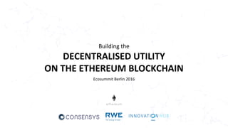 Building the
DECENTRALISED UTILITY
ON THE ETHEREUM BLOCKCHAIN
Ecosummit Berlin 2016
 