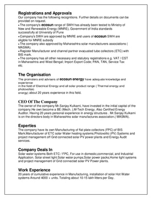 Registrations and Approvals
Our company has the following recognitions. Further details on documents can be
provided on request.
• The company's ecosun range of SWH has already been tested to Ministry of
New and Renewable Energy (MNRE), Government of India standards
successfully at University of Pune
• Company's SWH are approved by MNRE and users of ecosun SWH are
eligible for MNRE subsidy
• The company also approved by Maharashtra solar manufacturers associations (
MASMA).
• Register Manufacturer and channel partner evacuated tube collectors (ETC) with
BIS mark.
• The company has all other necessary and statutory registrations e.g. VAT / CST
in Maharashtra and West Bengal; Import Export Code; PAN, TAN, Service Tax
etc.
The Organisation
The promoters and advisers of ecosun energy have adequate knowledge and
experience
in the field of Electrical Energy and all solar product range ( Thermal energy and
photovoltaic
energy) about 20 years experience in this field.
CEO Of The Company
The owner of the company Mr.Sanjay Kulkarni, have invested in the initial capital of the
company.He own become a BE (Mech. ),M-Tech Energy, Also Certified Energy
Auditor. Having 20 years personal experience in energy structures . Mr.Sanjay Kulkarni
is on the directors body in Maharashtra solar manufactures association.( MASMA).
Experties
The company have its own Manufacturing of flat plate collectors (FPC) of BIS
Mark.Manufacturer of ETC solar Water heating systems.Photovoltic (PV) Systems and
project management off Grid connected solar PV power plants and Energy Audit
services.
Company Deals In
Solar water systems Both ETC / FPC, For use in domestic,commercial, and Industrial
Application. Solar street light.Solar water pumps,Solar power packs,Home light systems
and project management of Grid connected solar PV Power plants.
Work Experience
20 years of cumulative experience in Manufacturing, installation of solar Hot Water
systems Around 4000 + units. Totaling about 10-15 lakh litters per Day.
 