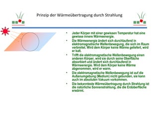 Prinzip der Wärmeübertragung durch Strahlung


               •   Jeder Körper mit einer gewissen Temperatur hat eine
                   gewisse innere Wärmeenergie.
               •   Die Wärmeenergie ändert sich durchlaufend in
                   elektromagnetische Wellenbewegung, die sich im Raum
                   verbreitet. Wird dem Körper keine Wärme geliefert, wird
                   er kalt.
               •   Trifft die elektromagnetische Wellenbewegung einen
                   anderen Körper, wird sie durch seine Oberfläche
                   absorbiert und ändert sich durchlaufend in
                   Wärmeenergie. Wird dem Körper keine Wärme
                   abgenommen, wird er warm.
               •   Die elektromagnetische Wellenbewegung ist auf die
                   Außenumgebung (Medium) nicht gebunden, sie kann
                   auch im absoluten Vakuum vorkommen.
               •   Die bekannteste Wärmeübertragung durch Strahlung ist
                   die natürliche Sonnenstrahlung, die die Erdoberfläche
                   erwärmt.
 