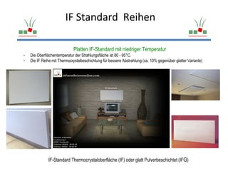 IF Standard Reihen

                             Platten IF-Standard mit niedriger Temperatur
-   Die Oberflächentemperatur der Strahlungsfläche ist 80 - 95°C.
-   Die IF Reihe mit Thermocrystalbeschichtung für bessere Abstrahlung (ca. 10% gegenüber glatter Variante)




              IF-Standard Thermocrystaloberfläche (IF) oder glatt Pulverbeschichtet (IFG)
 
