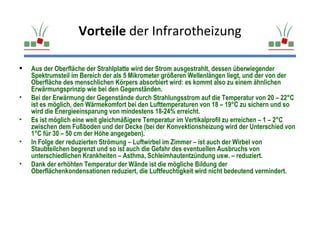 Vorteile der Infrarotheizung

   Aus der Oberfläche der Strahlplatte wird der Strom ausgestrahlt, dessen überwiegender
    Spektrumsteil im Bereich der als 5 Mikrometer größeren Wellenlängen liegt, und der von der
    Oberfläche des menschlichen Körpers absorbiert wird: es kommt also zu einem ähnlichen
    Erwärmungsprinzip wie bei den Gegenständen.
•   Bei der Erwärmung der Gegenstände durch Strahlungsstrom auf die Temperatur von 20 – 22°C
    ist es möglich, den Wärmekomfort bei den Lufttemperaturen von 18 – 19°C zu sichern und so
    wird die Energieeinsparung von mindestens 18-24% erreicht.
•   Es ist möglich eine weit gleichmäßigere Temperatur im Vertikalprofil zu erreichen – 1 – 2°C
    zwischen dem Fußboden und der Decke (bei der Konvektionsheizung wird der Unterschied von
    1°C für 30 – 50 cm der Höhe angegeben).
•   In Folge der reduzierten Strömung – Luftwirbel im Zimmer – ist auch der Wirbel von
    Staubteilchen begrenzt und so ist auch die Gefahr des eventuellen Ausbruchs von
    unterschiedlichen Krankheiten – Asthma, Schleimhautentzündung usw. – reduziert.
•   Dank der erhöhten Temperatur der Wände ist die mögliche Bildung der
    Oberflächenkondensationen reduziert, die Luftfeuchtigkeit wird nicht bedeutend vermindert.
 
