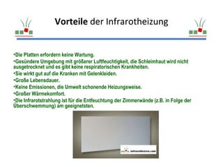 Vorteile der Infrarotheizung


•Die Platten erfordern keine Wartung.
•Gesündere Umgebung mit größerer Luftfeuchtigkeit, die Schleimhaut wird nicht
ausgetrocknet und es gibt keine respiratorischen Krankheiten.
•Sie wirkt gut auf die Kranken mit Gelenkleiden.
•Große Lebensdauer.
•Keine Emissionen, die Umwelt schonende Heizungsweise.
•Großer Wärmekomfort.
•Die Infrarotstrahlung ist für die Entfeuchtung der Zimmerwände (z.B. in Folge der
Überschwemmung) am geeignetsten.
 