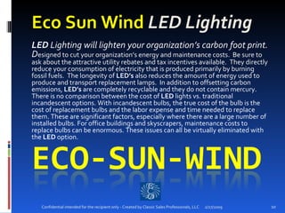 Eco Sun Wind  LED Lighting LED  Lighting will lighten your organization’s carbon foot print. D esigned to cut your organization’s energy and maintenance costs.  Be sure to ask about the attractive utility rebates and tax incentives available.  They directly reduce your consumption of electricity that is produced primarily by burning fossil fuels.  The longevity of  LED’s  also reduces the amount of energy used to produce and transport replacement lamps.  In addition to offsetting carbon emissions,  LED’s  are completely recyclable and they do not contain mercury. There is no comparison between the cost of  LED  lights vs. traditional incandescent options. With incandescent bulbs, the true cost of the bulb is the cost of replacement bulbs and the labor expense and time needed to replace them. These are significant factors, especially where there are a large number of installed bulbs. For office buildings and skyscrapers, maintenance costs to replace bulbs can be enormous. These issues can all be virtually eliminated with the  LED  option.  2/27/2009 Confidential intended for the recipient only - Created by Classic Sales Professionals, LLC 