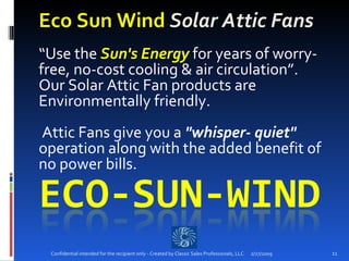 Eco Sun Wind  Solar Attic Fans “ Use the  Sun's Energy  for years of worry-free, no-cost cooling & air circulation”.  Our Solar Attic Fan products are Environmentally friendly.   Attic Fans give you a  "whisper- quiet"  operation along with the added benefit of no power bills.   2/27/2009 Confidential intended for the recipient only - Created by Classic Sales Professionals, LLC 