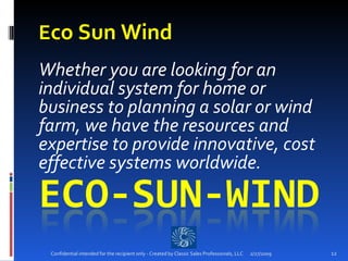 E co Sun Wind   Whether you are looking for an individual system for home or business to planning a solar or wind farm, we have the resources and expertise to provide innovative, cost effective systems worldwide.  2/27/2009 Confidential intended for the recipient only - Created by Classic Sales Professionals, LLC 