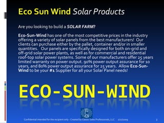 Eco Sun Wind  Solar Products Are you looking to build a  SOLAR FARM ?  Eco-Sun-Wind  has one of the most competitive prices in the industry offering a variety of solar panels from the best manufacturers!  Our clients can purchase either by the pallet, container and/or in smaller quantities.   Our panels are specifically designed for both on-grid and off-grid solar power plants, as well as for commercial and residential roof-top solar power systems. Some of our manufacturers offer 25 years limited warranty on power output. 90% power output assurance for 10 years, and 80% power output assurance for 25 years.  Allow  Eco-Sun-Wind  to be your  #1  Supplier for all your Solar Panel needs!  2/27/2009 Confidential intended for the recipient only - Created by Classic Sales Professionals, LLC 