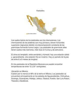 Pastizales:
Los suelos típicos de los pastizales son los chernozemes. Los
chernozemes de las praderas son muy porosos y tienen horizontes
superiores negruzcos debido a la descomposición constante de las
gramíneas formando humus negro. Los pastizales de gramíneas altas
tienen suelos más marrones, más ricos en humus y de estructura.
El clima es templado, entre semiárido y húmedo; hay una estación cálida
y, generalmente, otra estación fría en invierno. Hay un periodo de lluvias
de entre 6 a 9 meses de longitud
En los pastizales de la República Mexicana se pueden encontrar
temperaturas de entre 12 y 20° centígrados.
Ubicación en México:
Cubren por lo menos el 48% de la tierra en México. Los pastizales se
encuentran principalmente en los estados de Aguascalientes, Chihuahua,
Durango, Guanajuato, Hidalgo, Jalisco, Oaxaca, Puebla, San Luís Potosí,
Tlaxcala y Zacatecas.
 