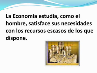 La Economía estudia, como el
hombre, satisface sus necesidades
con los recursos escasos de los que
dispone.
 