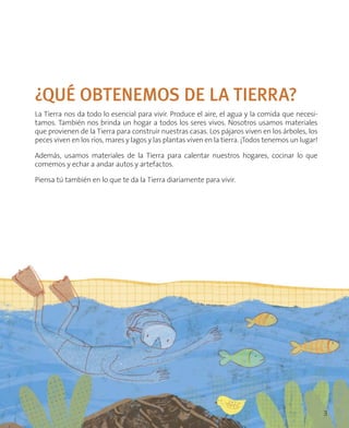 ¿QUÉ OBTENEMOS DE LA TIERRA?
La Tierra nos da todo lo esencial para vivir. Produce el aire, el agua y la comida que necesi-
tamos. También nos brinda un hogar a todos los seres vivos. Nosotros usamos materiales
que provienen de la Tierra para construir nuestras casas. Los pájaros viven en los árboles, los
peces viven en los ríos, mares y lagos y las plantas viven en la tierra. ¡Todos tenemos un lugar!
Además, usamos materiales de la Tierra para calentar nuestros hogares, cocinar lo que
comemos y echar a andar autos y artefactos.
Piensa tú también en lo que te da la Tierra diariamente para vivir.
3
 