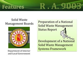 R . A. 9003FeaturesSolid Waste Management BoardsPreparation of a National Solid Waste Management Status ReportDevelopment of a National Solid Waste Management Systems FrameworkDepartment of Interior and Local Government