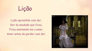 Lição
Lição aprendida com dor,
Dor da saudade que ficou,
Ficou ensinando-me a amar,
Amar antes de perder com dor.
 