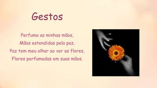 Gestos
Perfuma as minhas mãos,
Mãos estendidas pela paz,
Paz tem meu olhar ao ver as flores,
Flores perfumadas em suas mãos.
 