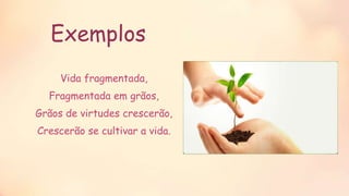 Exemplos
Vida fragmentada,
Fragmentada em grãos,
Grãos de virtudes crescerão,
Crescerão se cultivar a vida.
 