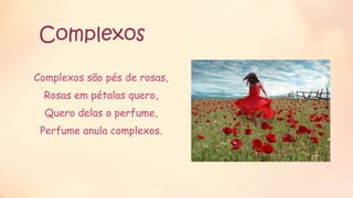 Complexos
Complexos são pés de rosas,
Rosas em pétalas quero,
Quero delas o perfume,
Perfume anula complexos.
 