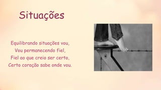 Situações
Equilibrando situações vou,
Vou permanecendo fiel,
Fiel ao que creio ser certo,
Certo coração sabe onde vou.
 