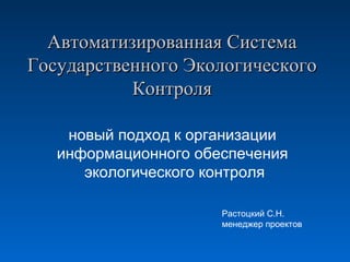 Автоматизированная Система
Государственного Экологического
Контроля
новый подход к организации
информационного обеспечения
экологического контроля
Растоцкий С.Н.
менеджер проектов

 