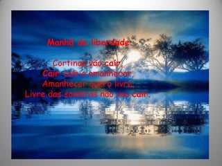 Manhã de liberdade
Cortinas vão cair,
Cair com o amanhecer,
Amanhecer quero livre,
Livre das sombras não vou cair.
 