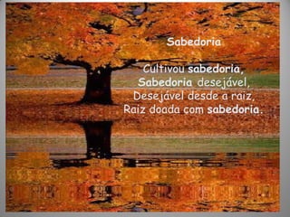 Sabedoria
Cultivou sabedoria,
Sabedoria desejável,
Desejável desde a raiz,
Raiz doada com sabedoria.
 