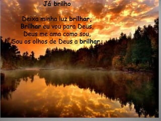 Já brilho
Deixa minha luz brilhar,
Brilhar eu vou para Deus,
Deus me ama como sou,
Sou os olhos de Deus a brilhar.
 