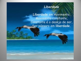 Liberdade
Liberdade em movimento,
Movimento constante,
Constante é o desejo de ser,
Ser pássaro em liberdade.
 