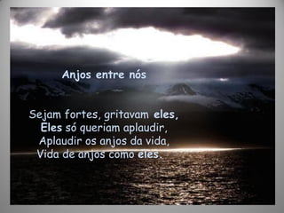 Anjos entre nós
Sejam fortes, gritavam eles,
Eles só queriam aplaudir,
Aplaudir os anjos da vida,
Vida de anjos como eles.
 
