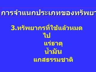 การจำแนกประเภทของทรัพยากร 3. ทรัพยากรที่ใช้แล้วหมดไป แร่ธาตุ น้ำ มัน แกสธรรมชาติ 