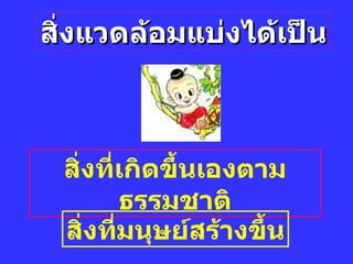 สิ่งแวดล้อมแบ่งได้เป็น สิ่งที่เกิดขึ้นเองตามธรรมชาติ สิ่งที่มนุษย์สร้างขึ้น 