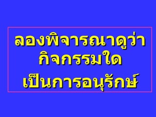 ลองพิจารณาดูว่ากิจกรรมใด  เป็นการอนุรักษ์ 
