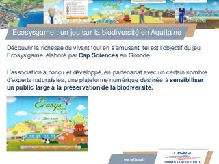 www.lisea.fr
Découvrir la richesse du vivant tout en s’amusant, tel est l’objectif du jeu
Ecosys’game, élaboré par Cap Sci...