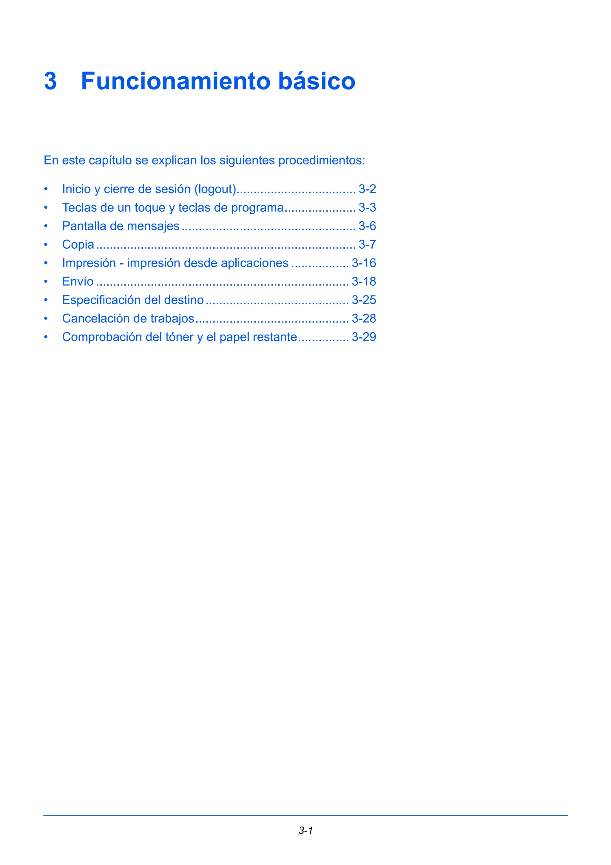 3 Funcionamiento básico 
En este capítulo se explican los siguientes procedimientos: 
• Inicio y cierre de sesión (logout)................................... 3-2 
• Teclas de un toque y teclas de programa..................... 3-3 
• Pantalla de mensajes ................................................... 3-6 
• Copia ............................................................................ 3-7 
• Impresión - impresión desde aplicaciones ................. 3-16 
• Envío .......................................................................... 3-18 
• Especificación del destino .......................................... 3-25 
• Cancelación de trabajos............................................. 3-28 
• Comprobación del tóner y el papel restante............... 3-29 
3-1 
 