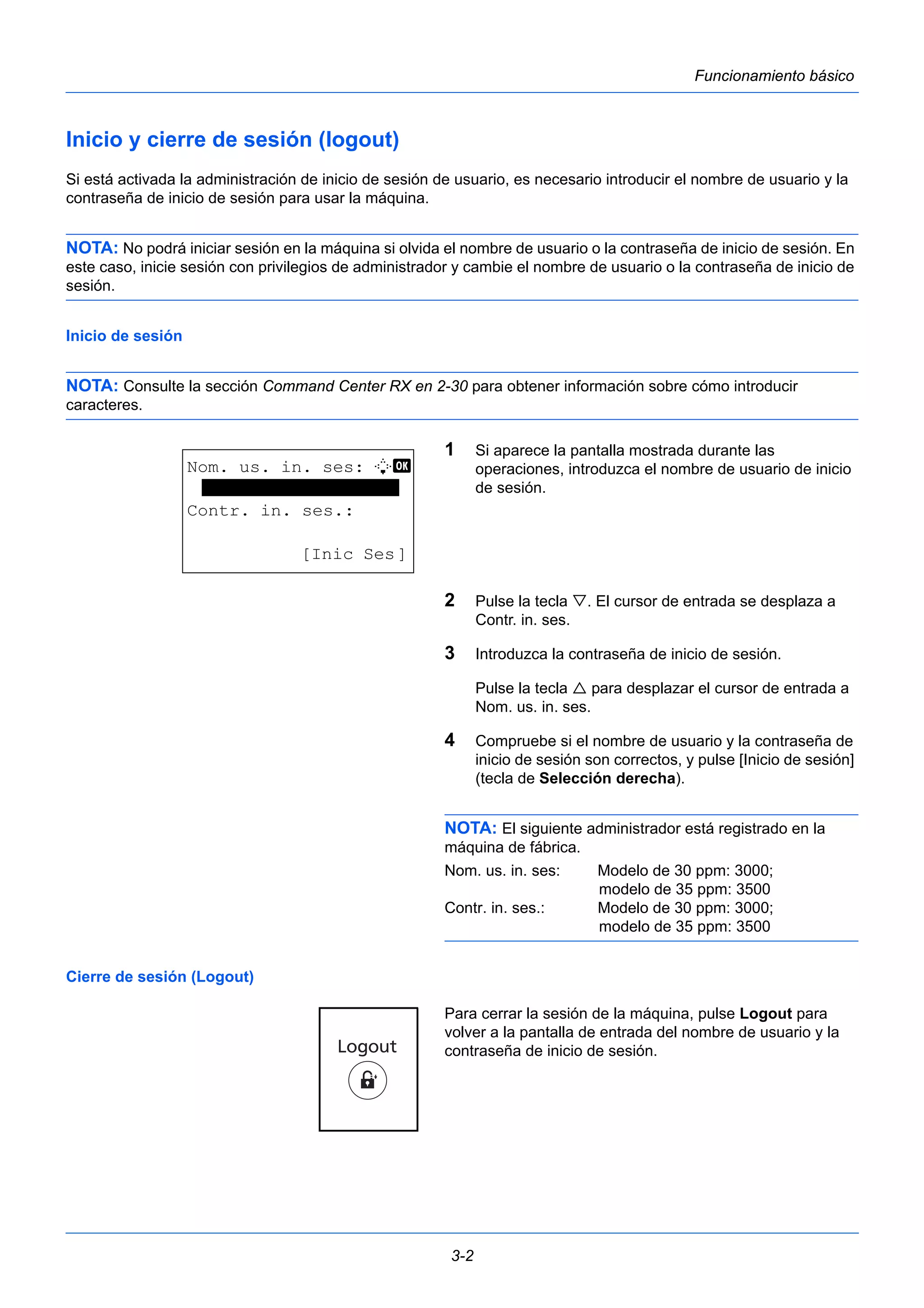 3-2 
Funcionamiento básico 
Inicio y cierre de sesión (logout) 
Si está activada la administración de inicio de sesión de usuario, es necesario introducir el nombre de usuario y la 
contraseña de inicio de sesión para usar la máquina. 
NOTA: No podrá iniciar sesión en la máquina si olvida el nombre de usuario o la contraseña de inicio de sesión. En 
este caso, inicie sesión con privilegios de administrador y cambie el nombre de usuario o la contraseña de inicio de 
sesión. 
Inicio de sesión 
NOTA: Consulte la sección Command Center RX en 2-30 para obtener información sobre cómo introducir 
caracteres. 
1 Si aparece la pantalla mostrada durante las 
operaciones, introduzca el nombre de usuario de inicio 
de sesión. 
2 Pulse la tecla . El cursor de entrada se desplaza a 
Contr. in. ses. 
3 Introduzca la contraseña de inicio de sesión. 
Pulse la tecla  para desplazar el cursor de entrada a 
Nom. us. in. ses. 
4 Compruebe si el nombre de usuario y la contraseña de 
inicio de sesión son correctos, y pulse [Inicio de sesión] 
(tecla de Selección derecha). 
NOTA: El siguiente administrador está registrado en la 
máquina de fábrica. 
Nom. us. in. ses: Modelo de 30 ppm: 3000; 
modelo de 35 ppm: 3500 
Contr. in. ses.: Modelo de 30 ppm: 3000; 
modelo de 35 ppm: 3500 
Cierre de sesión (Logout) 
Para cerrar la sesión de la máquina, pulse Logout para 
volver a la pantalla de entrada del nombre de usuario y la 
contraseña de inicio de sesión. 
Nom. us. in. ses: L b 
******************* 
Contr. in. ses.: 
[Inic Ses] 
 