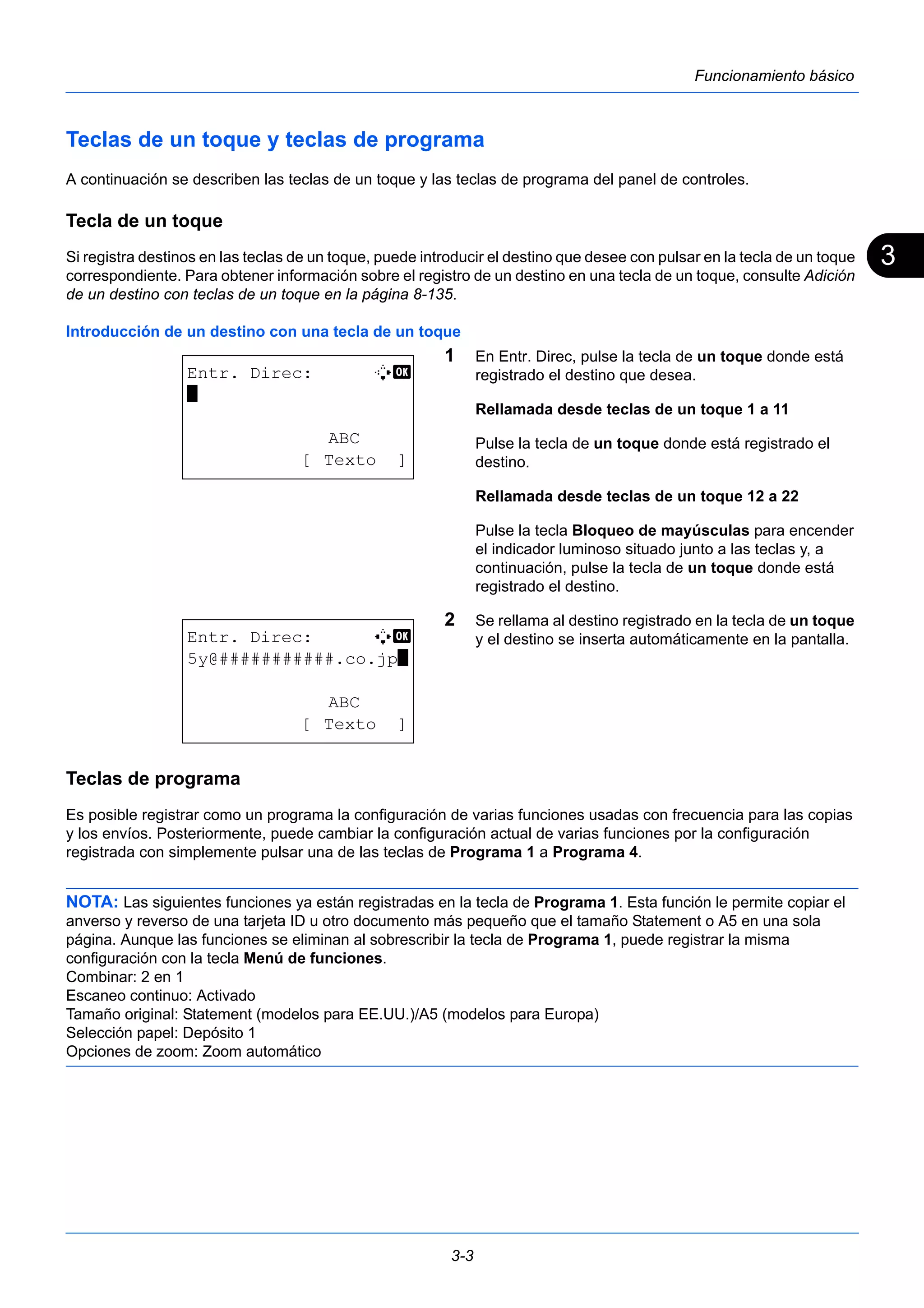 3 
3-3 
Funcionamiento básico 
Teclas de un toque y teclas de programa 
A continuación se describen las teclas de un toque y las teclas de programa del panel de controles. 
Tecla de un toque 
Si registra destinos en las teclas de un toque, puede introducir el destino que desee con pulsar en la tecla de un toque 
correspondiente. Para obtener información sobre el registro de un destino en una tecla de un toque, consulte Adición 
de un destino con teclas de un toque en la página 8-135. 
Introducción de un destino con una tecla de un toque 
1 En Entr. Direc, pulse la tecla de un toque donde está 
registrado el destino que desea. 
Rellamada desde teclas de un toque 1 a 11 
Pulse la tecla de un toque donde está registrado el 
destino. 
Rellamada desde teclas de un toque 12 a 22 
Pulse la tecla Bloqueo de mayúsculas para encender 
el indicador luminoso situado junto a las teclas y, a 
continuación, pulse la tecla de un toque donde está 
registrado el destino. 
2 Se rellama al destino registrado en la tecla de un toque 
y el destino se inserta automáticamente en la pantalla. 
Entr. Direc: B b 
* 
ABC 
[ Texto ] 
Entr. Direc: A b 
5y@###########.co.jp* 
ABC 
[ Texto ] 
Teclas de programa 
Es posible registrar como un programa la configuración de varias funciones usadas con frecuencia para las copias 
y los envíos. Posteriormente, puede cambiar la configuración actual de varias funciones por la configuración 
registrada con simplemente pulsar una de las teclas de Programa 1 a Programa 4. 
NOTA: Las siguientes funciones ya están registradas en la tecla de Programa 1. Esta función le permite copiar el 
anverso y reverso de una tarjeta ID u otro documento más pequeño que el tamaño Statement o A5 en una sola 
página. Aunque las funciones se eliminan al sobrescribir la tecla de Programa 1, puede registrar la misma 
configuración con la tecla Menú de funciones. 
Combinar: 2 en 1 
Escaneo continuo: Activado 
Tamaño original: Statement (modelos para EE.UU.)/A5 (modelos para Europa) 
Selección papel: Depósito 1 
Opciones de zoom: Zoom automático 
 