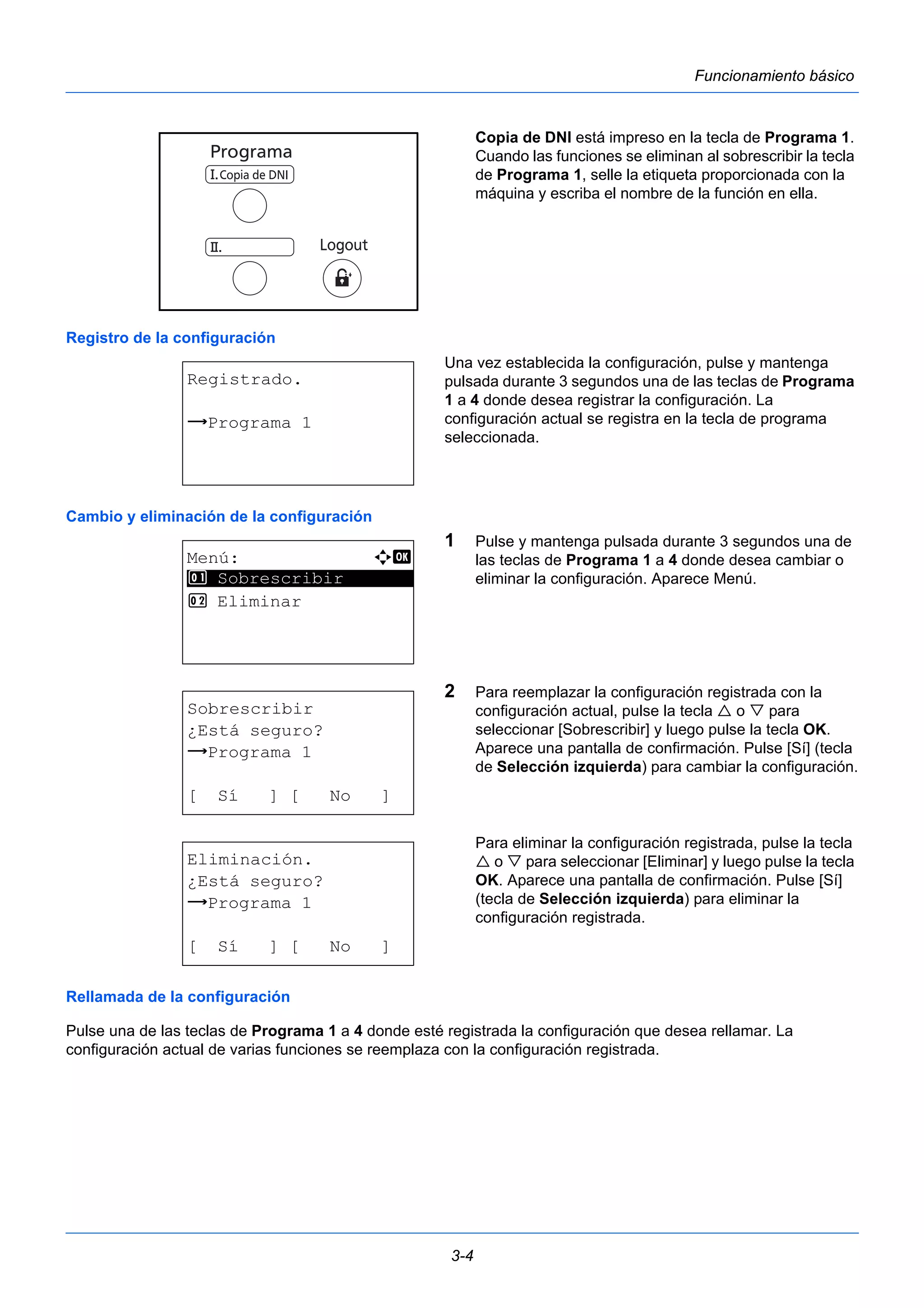 3-4 
Funcionamiento básico 
Copia de DNI está impreso en la tecla de Programa 1. 
Cuando las funciones se eliminan al sobrescribir la tecla 
de Programa 1, selle la etiqueta proporcionada con la 
máquina y escriba el nombre de la función en ella. 
Registro de la configuración 
Una vez establecida la configuración, pulse y mantenga 
pulsada durante 3 segundos una de las teclas de Programa 
1 a 4 donde desea registrar la configuración. La 
configuración actual se registra en la tecla de programa 
seleccionada. 
Registrado. 
z Programa 1 
Cambio y eliminación de la configuración 
1 Pulse y mantenga pulsada durante 3 segundos una de 
las teclas de Programa 1 a 4 donde desea cambiar o 
eliminar la configuración. Aparece Menú. 
2 Para reemplazar la configuración registrada con la 
configuración actual, pulse la tecla  o  para 
seleccionar [Sobrescribir] y luego pulse la tecla OK. 
Aparece una pantalla de confirmación. Pulse [Sí] (tecla 
de Selección izquierda) para cambiar la configuración. 
Para eliminar la configuración registrada, pulse la tecla 
 o  para seleccionar [Eliminar] y luego pulse la tecla 
OK. Aparece una pantalla de confirmación. Pulse [Sí] 
(tecla de Selección izquierda) para eliminar la 
configuración registrada. 
Menú: a b 
********************* 
1 Sobrescribir 
2 Eliminar 
Sobrescribir 
¿Está seguro? 
z Programa 1 
[ Sí ] [ No ] 
Eliminación. 
¿Está seguro? 
z Programa 1 
[ Sí ] [ No ] 
Rellamada de la configuración 
Pulse una de las teclas de Programa 1 a 4 donde esté registrada la configuración que desea rellamar. La 
configuración actual de varias funciones se reemplaza con la configuración registrada. 
 