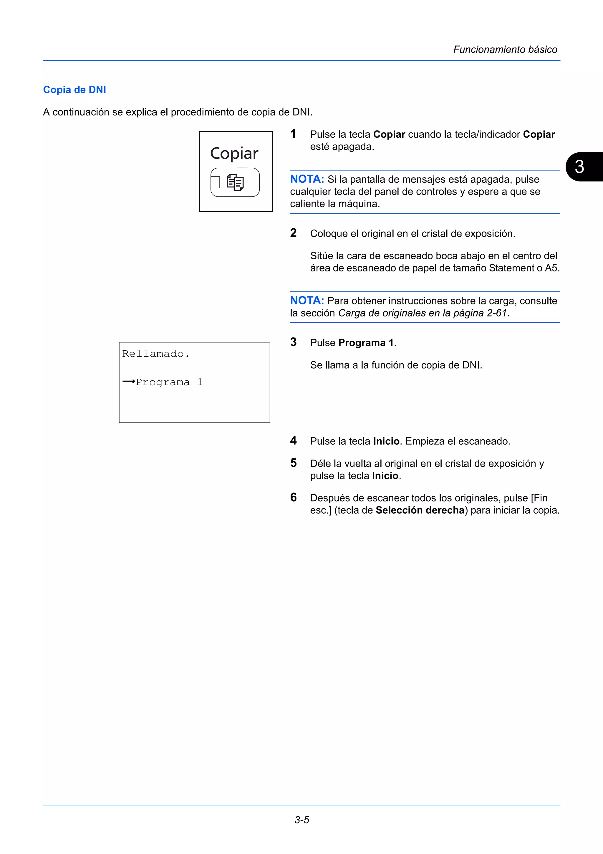 3 
3-5 
Funcionamiento básico 
Copia de DNI 
A continuación se explica el procedimiento de copia de DNI. 
1 Pulse la tecla Copiar cuando la tecla/indicador Copiar 
esté apagada. 
NOTA: Si la pantalla de mensajes está apagada, pulse 
cualquier tecla del panel de controles y espere a que se 
caliente la máquina. 
2 Coloque el original en el cristal de exposición. 
Sitúe la cara de escaneado boca abajo en el centro del 
área de escaneado de papel de tamaño Statement o A5. 
NOTA: Para obtener instrucciones sobre la carga, consulte 
la sección Carga de originales en la página 2-61. 
3 Pulse Programa 1. 
Se llama a la función de copia de DNI. 
4 Pulse la tecla Inicio. Empieza el escaneado. 
5 Déle la vuelta al original en el cristal de exposición y 
pulse la tecla Inicio. 
6 Después de escanear todos los originales, pulse [Fin 
esc.] (tecla de Selección derecha) para iniciar la copia. 
Rellamado. 
z Programa 1 
 