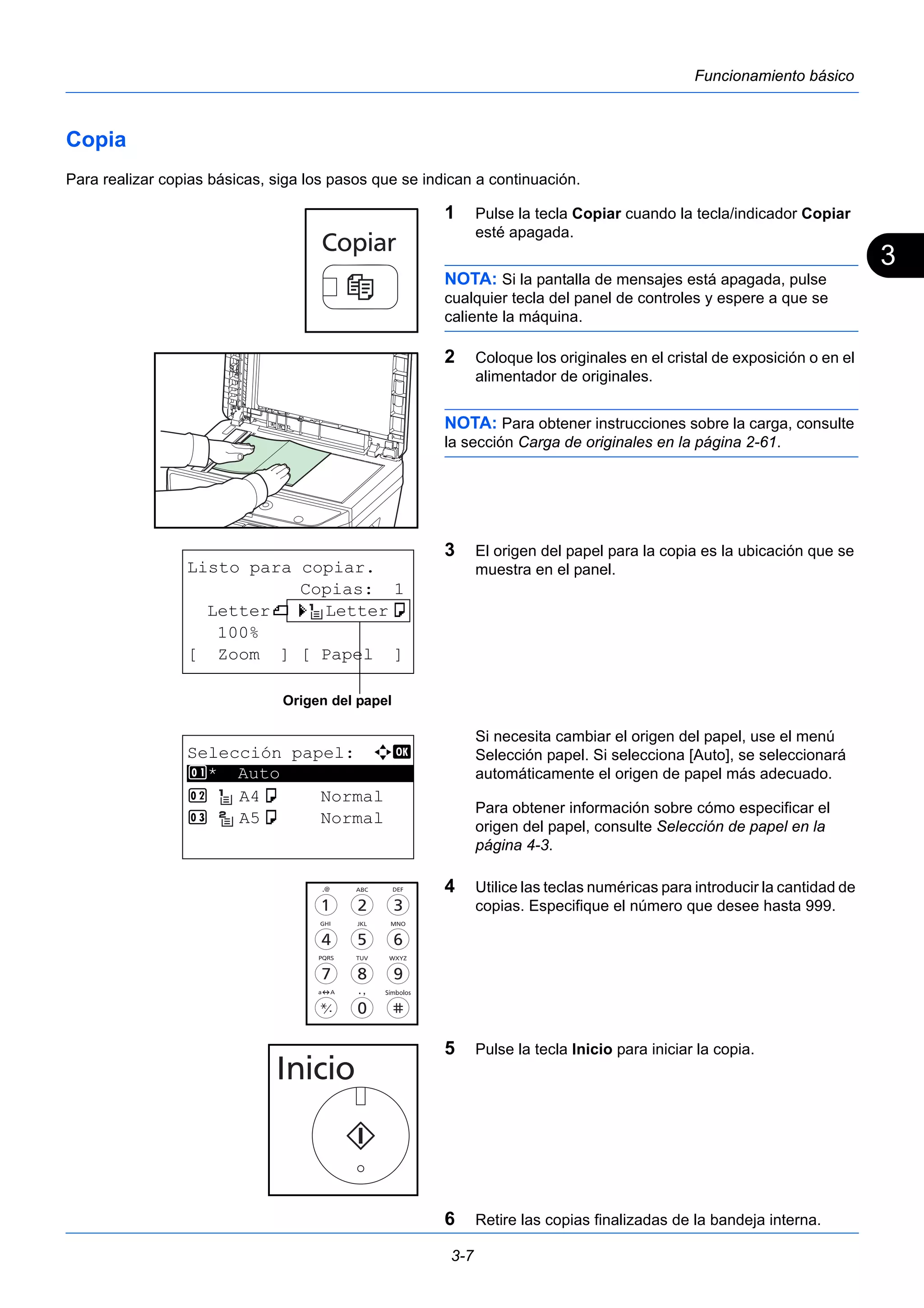 3 
3-7 
Funcionamiento básico 
Copia 
Para realizar copias básicas, siga los pasos que se indican a continuación. 
1 Pulse la tecla Copiar cuando la tecla/indicador Copiar 
esté apagada. 
NOTA: Si la pantalla de mensajes está apagada, pulse 
cualquier tecla del panel de controles y espere a que se 
caliente la máquina. 
2 Coloque los originales en el cristal de exposición o en el 
alimentador de originales. 
NOTA: Para obtener instrucciones sobre la carga, consulte 
la sección Carga de originales en la página 2-61. 
3 El origen del papel para la copia es la ubicación que se 
muestra en el panel. 
Si necesita cambiar el origen del papel, use el menú 
Selección papel. Si selecciona [Auto], se seleccionará 
automáticamente el origen de papel más adecuado. 
Para obtener información sobre cómo especificar el 
origen del papel, consulte Selección de papel en la 
página 4-3. 
4 Utilice las teclas numéricas para introducir la cantidad de 
copias. Especifique el número que desee hasta 999. 
5 Pulse la tecla Inicio para iniciar la copia. 
6 Retire las copias finalizadas de la bandeja interna. 
Listo para copiar. 
Copias: 1 
Letterq s Lettera 
100% 
[ Zoom ] [ Papel ] 
Origen del papel 
Selección papel: a b 
1 ********************* 
* Auto 
2 A4a Normal 
3 A5a Normal 
 