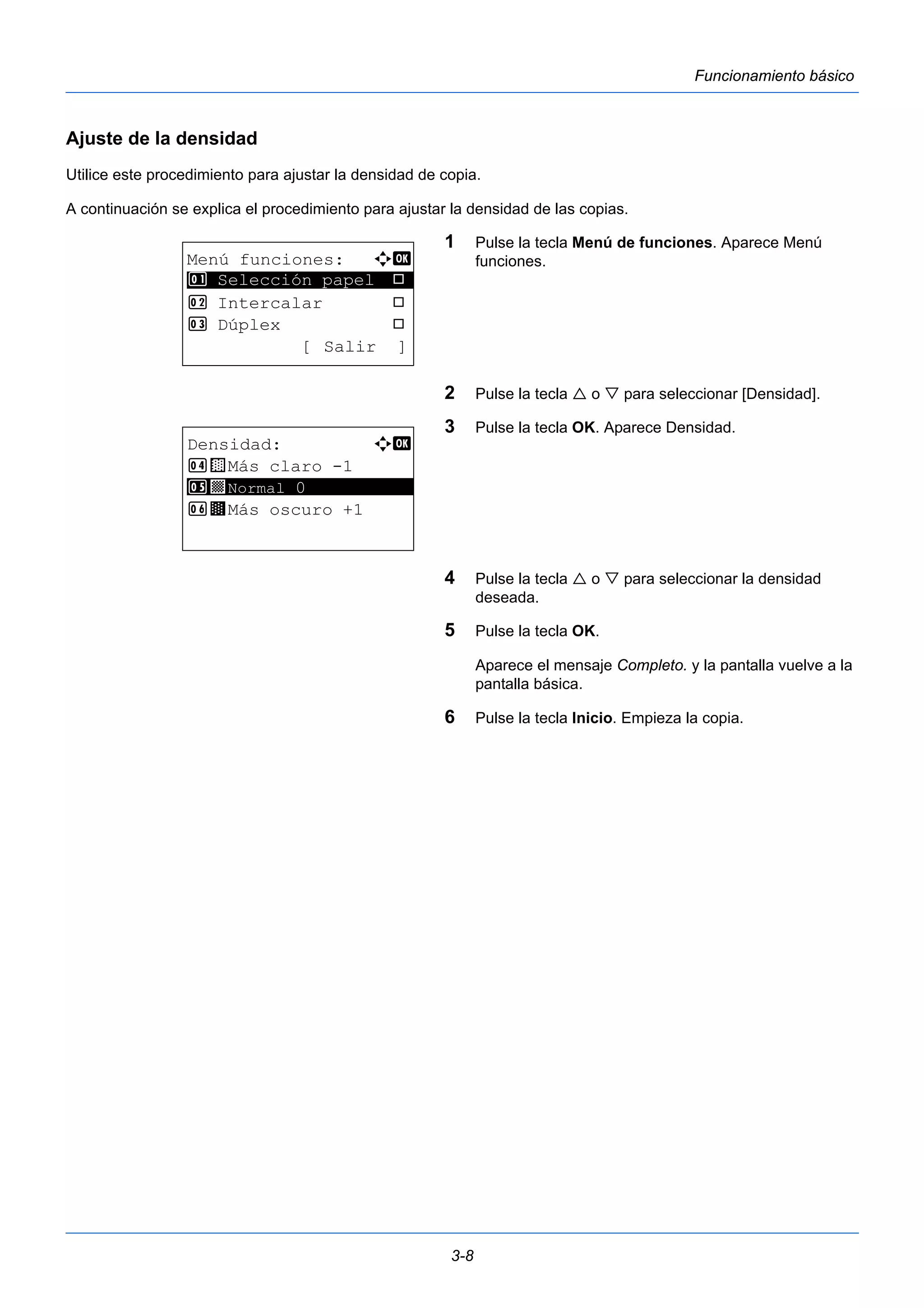 3-8 
Funcionamiento básico 
Ajuste de la densidad 
Utilice este procedimiento para ajustar la densidad de copia. 
A continuación se explica el procedimiento para ajustar la densidad de las copias. 
1 Pulse la tecla Menú de funciones. Aparece Menú 
funciones. 
2 Pulse la tecla  o  para seleccionar [Densidad]. 
3 Pulse la tecla OK. Aparece Densidad. 
4 Pulse la tecla  o  para seleccionar la densidad 
deseada. 
5 Pulse la tecla OK. 
Aparece el mensaje Completo. y la pantalla vuelve a la 
pantalla básica. 
6 Pulse la tecla Inicio. Empieza la copia. 
Menú funciones: a b 
********************* 
1 Selección papel T 
2 Intercalar T 
3 Dúplex T 
[ Salir ] 
Densidad: a b 
4 w Más claro -1 
5 ********************* 
y Normal 0 
6 z Más oscuro +1 
 