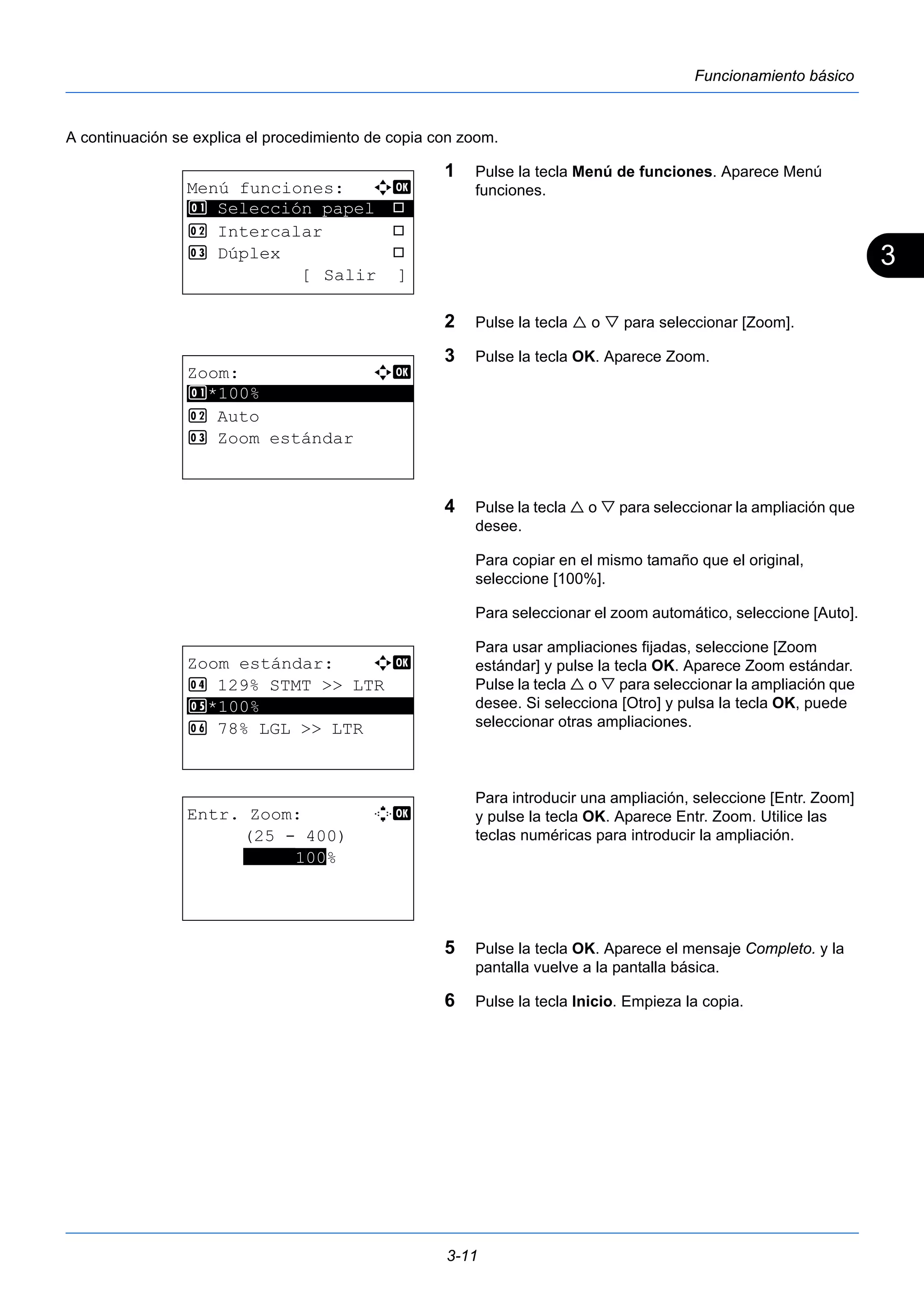 3 
3-11 
Funcionamiento básico 
A continuación se explica el procedimiento de copia con zoom. 
1 Pulse la tecla Menú de funciones. Aparece Menú 
funciones. 
2 Pulse la tecla  o  para seleccionar [Zoom]. 
3 Pulse la tecla OK. Aparece Zoom. 
4 Pulse la tecla  o  para seleccionar la ampliación que 
desee. 
Para copiar en el mismo tamaño que el original, 
seleccione [100%]. 
Para seleccionar el zoom automático, seleccione [Auto]. 
Para usar ampliaciones fijadas, seleccione [Zoom 
estándar] y pulse la tecla OK. Aparece Zoom estándar. 
Pulse la tecla  o  para seleccionar la ampliación que 
desee. Si selecciona [Otro] y pulsa la tecla OK, puede 
seleccionar otras ampliaciones. 
Para introducir una ampliación, seleccione [Entr. Zoom] 
y pulse la tecla OK. Aparece Entr. Zoom. Utilice las 
teclas numéricas para introducir la ampliación. 
5 Pulse la tecla OK. Aparece el mensaje Completo. y la 
pantalla vuelve a la pantalla básica. 
6 Pulse la tecla Inicio. Empieza la copia. 
Menú funciones: a b 
********************* 
1 Selección papel T 
2 Intercalar T 
3 Dúplex T 
[ Salir ] 
Zoom: a b 
********************* 
1 *100% 
2 Auto 
3 Zoom estándar 
Zoom estándar: a b 
4 129% STMT >> LTR 
5 ********************* 
*100% 
6 78% LGL >> LTR 
Entr. Zoom: D b 
(25 - 400) 
*****100% 
 
