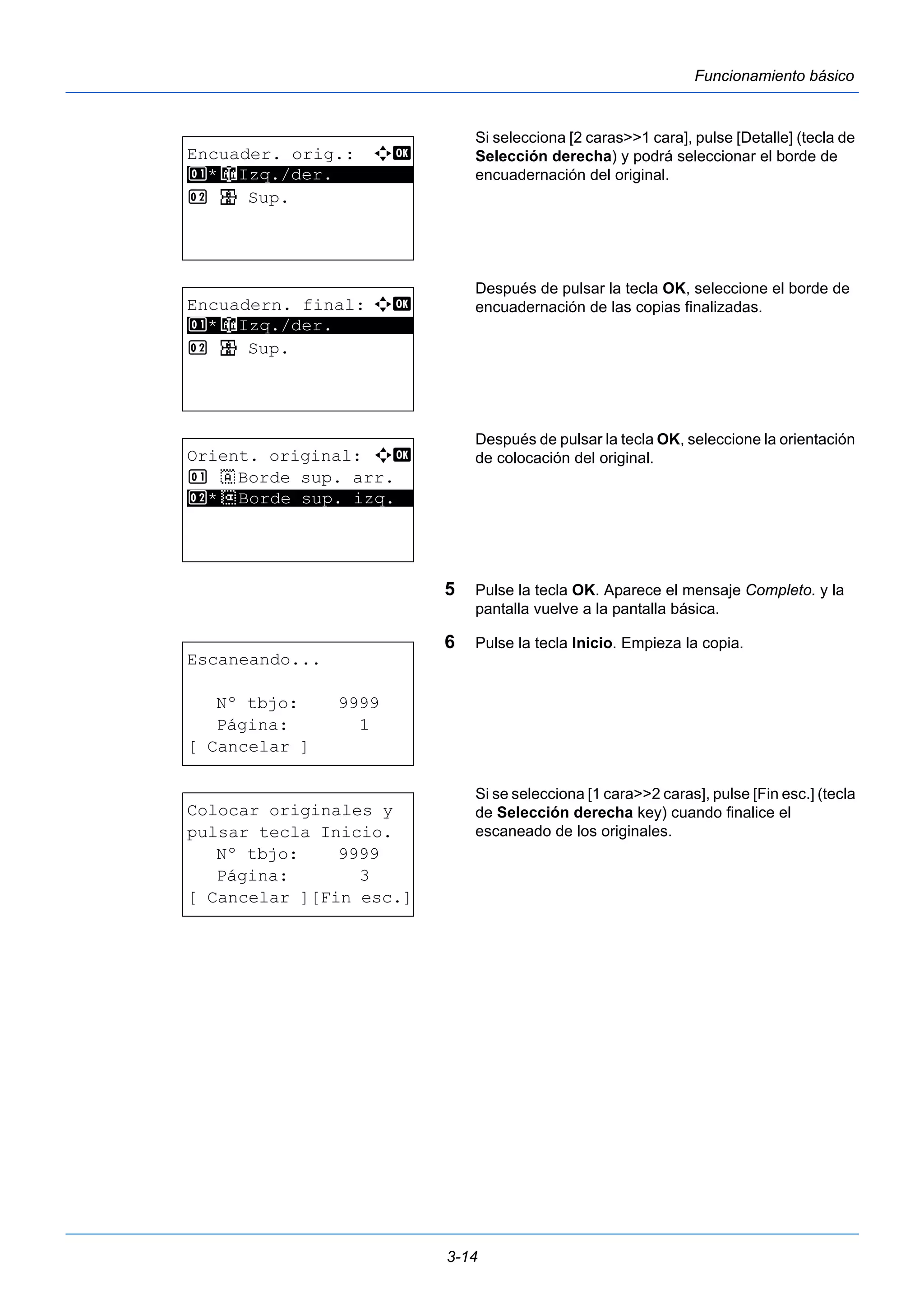 3-14 
Funcionamiento básico 
Si selecciona [2 caras>>1 cara], pulse [Detalle] (tecla de 
Selección derecha) y podrá seleccionar el borde de 
encuadernación del original. 
Después de pulsar la tecla OK, seleccione el borde de 
encuadernación de las copias finalizadas. 
Después de pulsar la tecla OK, seleccione la orientación 
de colocación del original. 
5 Pulse la tecla OK. Aparece el mensaje Completo. y la 
pantalla vuelve a la pantalla básica. 
6 Pulse la tecla Inicio. Empieza la copia. 
Si se selecciona [1 cara>>2 caras], pulse [Fin esc.] (tecla 
de Selección derecha key) cuando finalice el 
escaneado de los originales. 
Encuader. orig.: a b 
1 ********************* 
*o Izq./der. 
2 p Sup. 
Encuadern. final: a b 
1 ********************* 
*o Izq./der. 
2 p Sup. 
Orient. original: a b 
1 c Borde sup. arr. 
2* ***d* *B*o*r*d*e* *s*u*p*.* *i*z*q*.** 
Escaneando... 
Nº tbjo: 9999 
Página: 1 
[ Cancelar ] 
Colocar originales y 
pulsar tecla Inicio. 
Nº tbjo: 9999 
Página: 3 
[ Cancelar ][Fin esc.] 
 