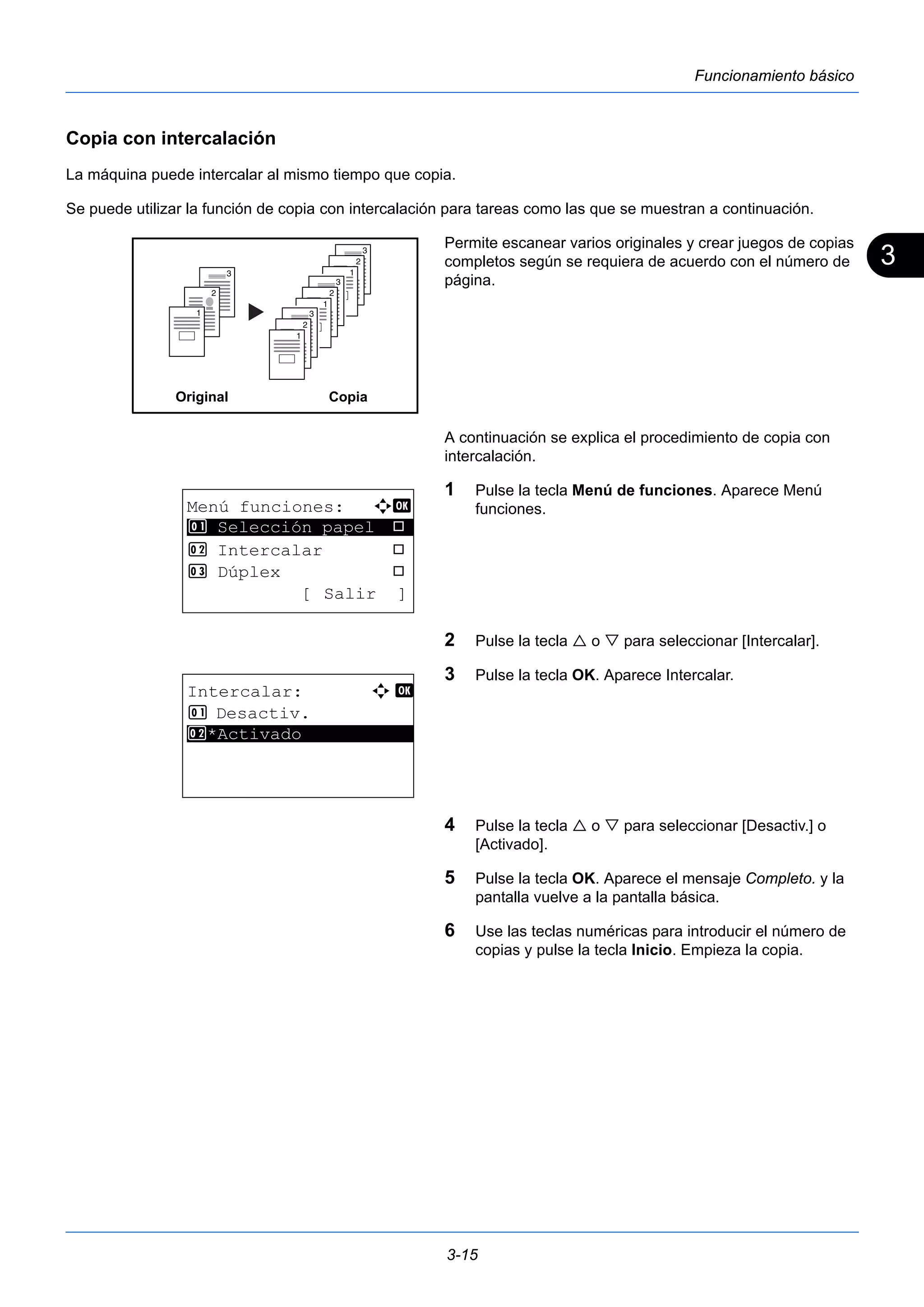 3 
3-15 
Funcionamiento básico 
Copia con intercalación 
La máquina puede intercalar al mismo tiempo que copia. 
Se puede utilizar la función de copia con intercalación para tareas como las que se muestran a continuación. 
Permite escanear varios originales y crear juegos de copias 
completos según se requiera de acuerdo con el número de 
página. 
A continuación se explica el procedimiento de copia con 
intercalación. 
1 Pulse la tecla Menú de funciones. Aparece Menú 
funciones. 
2 Pulse la tecla  o  para seleccionar [Intercalar]. 
3 Pulse la tecla OK. Aparece Intercalar. 
4 Pulse la tecla  o  para seleccionar [Desactiv.] o 
[Activado]. 
5 Pulse la tecla OK. Aparece el mensaje Completo. y la 
pantalla vuelve a la pantalla básica. 
6 Use las teclas numéricas para introducir el número de 
copias y pulse la tecla Inicio. Empieza la copia. 
3 
2 
1 
3 
2 
1 
3 
2 
1 
3 
2 
1 
Original Copia 
Menú funciones: a b 
********************* 
1 Selección papel T 
2 Intercalar T 
3 Dúplex T 
[ Salir ] 
Intercalar: a b 
1 Desactiv. 
2* ***A*c*t*i*v*a*d*o*********** 
 