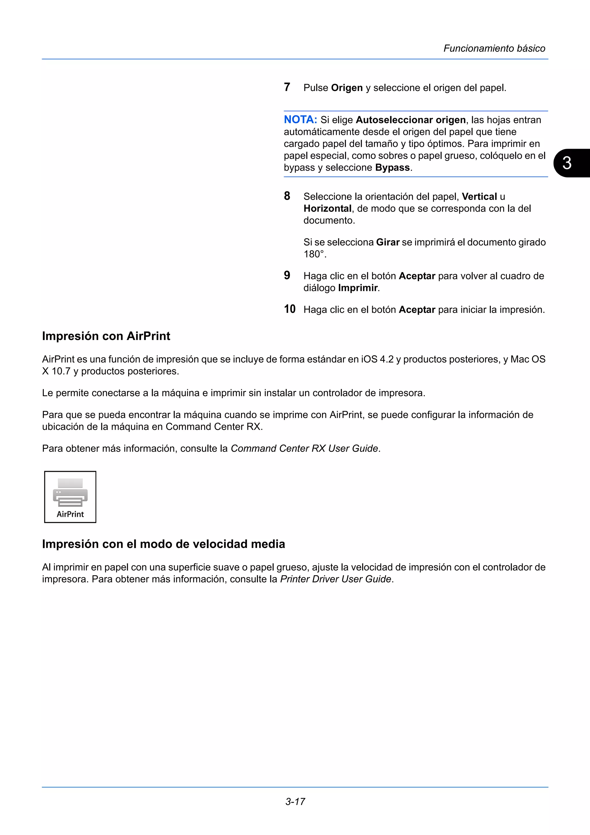 3 
3-17 
Funcionamiento básico 
7 Pulse Origen y seleccione el origen del papel. 
NOTA: Si elige Autoseleccionar origen, las hojas entran 
automáticamente desde el origen del papel que tiene 
cargado papel del tamaño y tipo óptimos. Para imprimir en 
papel especial, como sobres o papel grueso, colóquelo en el 
bypass y seleccione Bypass. 
8 Seleccione la orientación del papel, Vertical u 
Horizontal, de modo que se corresponda con la del 
documento. 
Si se selecciona Girar se imprimirá el documento girado 
180°. 
9 Haga clic en el botón Aceptar para volver al cuadro de 
diálogo Imprimir. 
10 Haga clic en el botón Aceptar para iniciar la impresión. 
Impresión con AirPrint 
AirPrint es una función de impresión que se incluye de forma estándar en iOS 4.2 y productos posteriores, y Mac OS 
X 10.7 y productos posteriores. 
Le permite conectarse a la máquina e imprimir sin instalar un controlador de impresora. 
Para que se pueda encontrar la máquina cuando se imprime con AirPrint, se puede configurar la información de 
ubicación de la máquina en Command Center RX. 
Para obtener más información, consulte la Command Center RX User Guide. 
Impresión con el modo de velocidad media 
Al imprimir en papel con una superficie suave o papel grueso, ajuste la velocidad de impresión con el controlador de 
impresora. Para obtener más información, consulte la Printer Driver User Guide. 
 